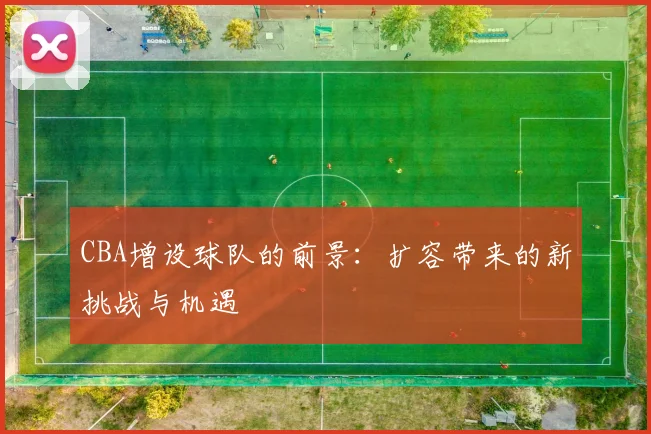CBA增设球队的前景：扩容带来的新挑战与机遇