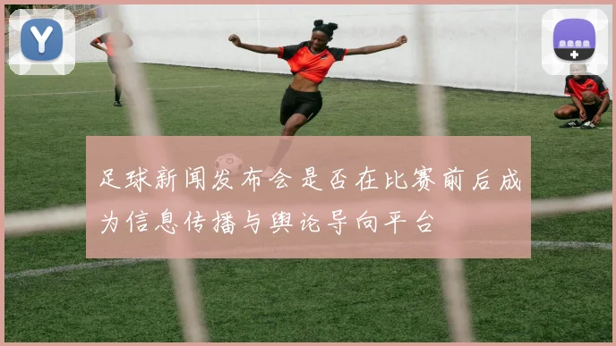 足球新闻发布会是否在比赛前后成为信息传播与舆论导向平台