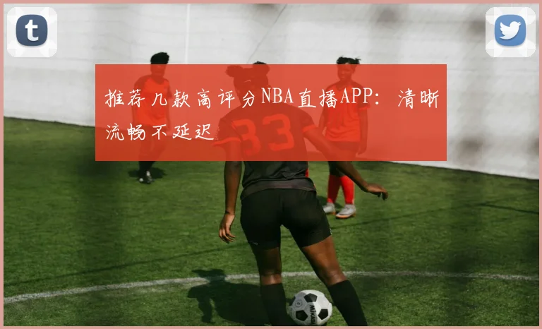 推荐几款高评分NBA直播APP：清晰流畅不延迟
