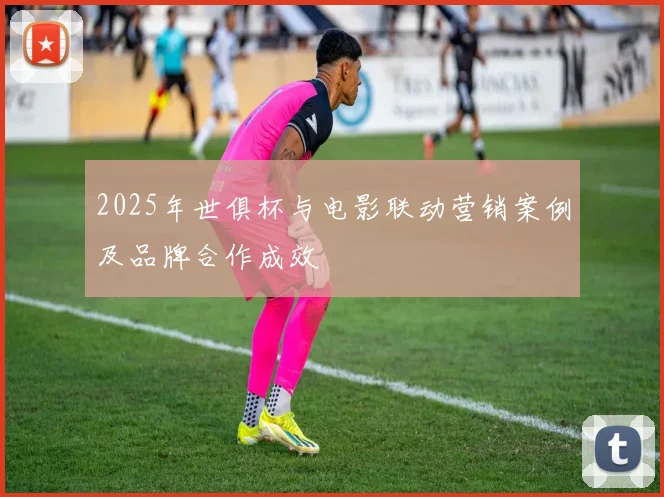 2025年世俱杯与电影联动营销案例及品牌合作成效