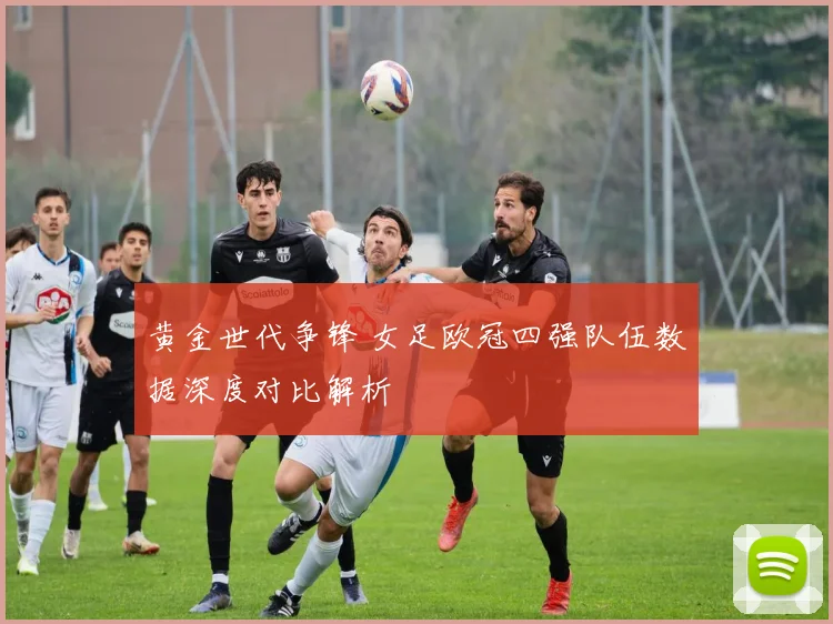 黄金世代争锋 女足欧冠四强队伍数据深度对比解析