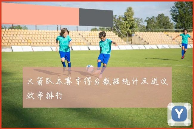 火箭队本赛季得分数据统计及进攻效率排行