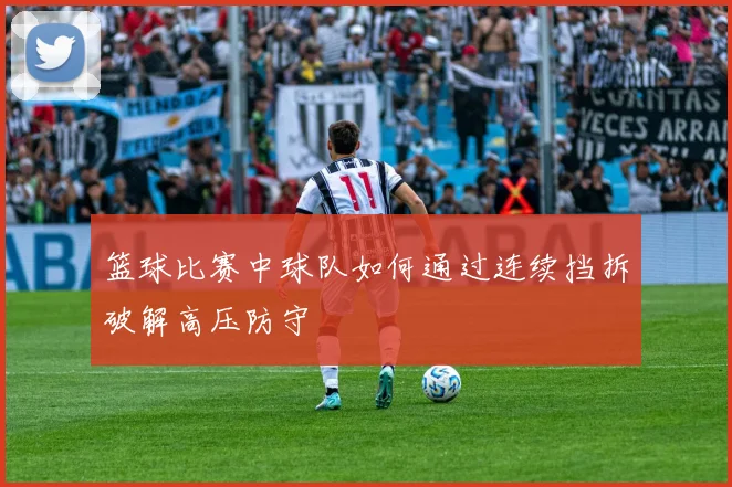 篮球比赛中球队如何通过连续挡拆破解高压防守