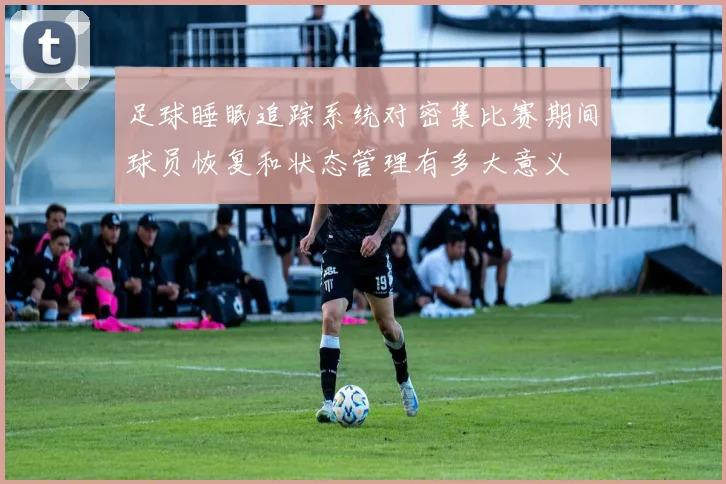 足球睡眠追踪系统对密集比赛期间球员恢复和状态管理有多大意义